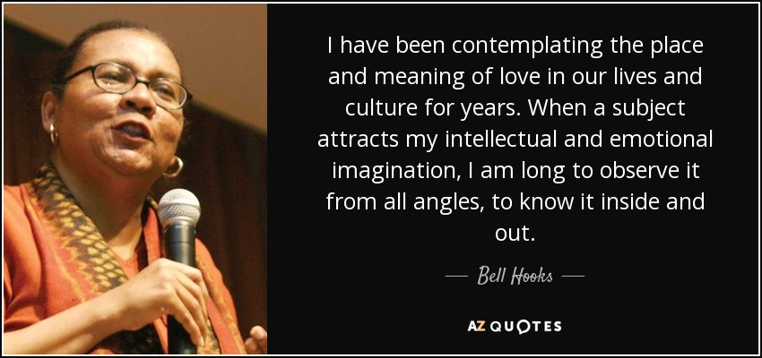 I have been contemplating the place and meaning of love in our lives and culture for years. When a subject attracts my intellectual and emotional imagination, I am long to observe it from all angles, to know it inside and out. - Bell Hooks