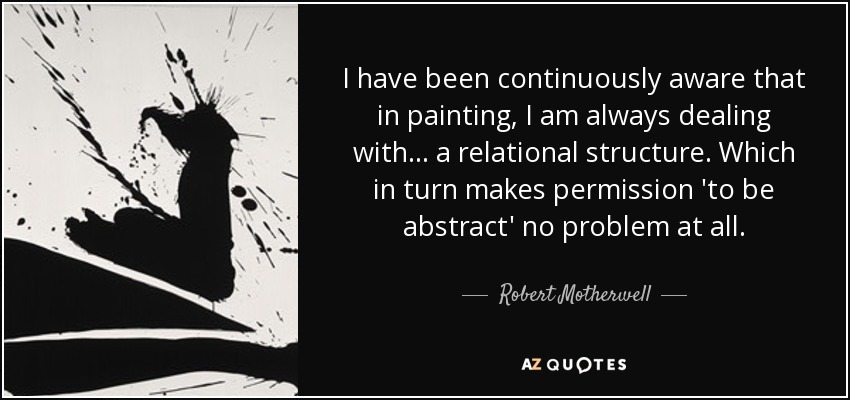 I have been continuously aware that in painting, I am always dealing with... a relational structure. Which in turn makes permission 'to be abstract' no problem at all. - Robert Motherwell