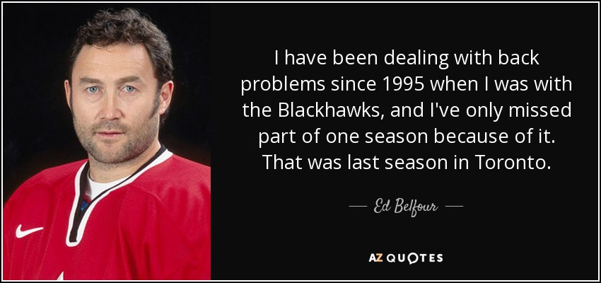 I have been dealing with back problems since 1995 when I was with the Blackhawks, and I've only missed part of one season because of it. That was last season in Toronto. - Ed Belfour