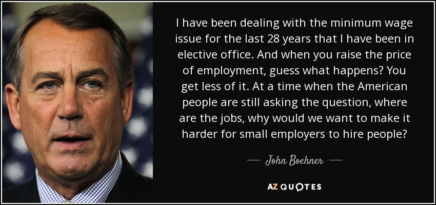 I have been dealing with the minimum wage issue for the last 28 years that I have been in elective office. And when you raise the price of employment, guess what happens? You get less of it. At a time when the American people are still asking the question, where are the jobs, why would we want to make it harder for small employers to hire people? - John Boehner