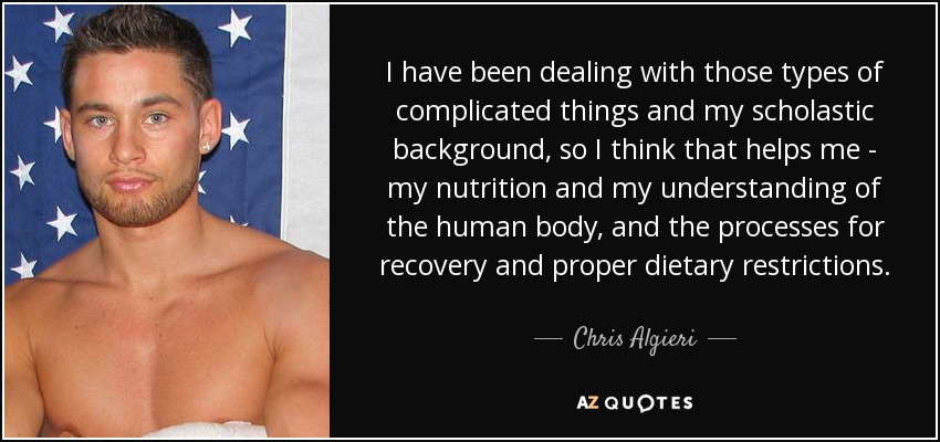 I have been dealing with those types of complicated things and my scholastic background, so I think that helps me - my nutrition and my understanding of the human body, and the processes for recovery and proper dietary restrictions. - Chris Algieri