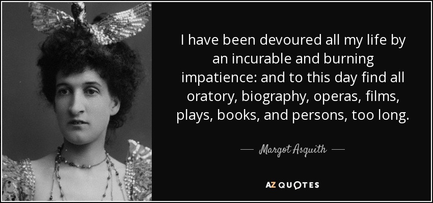 I have been devoured all my life by an incurable and burning impatience: and to this day find all oratory, biography, operas, films, plays, books, and persons, too long. - Margot Asquith