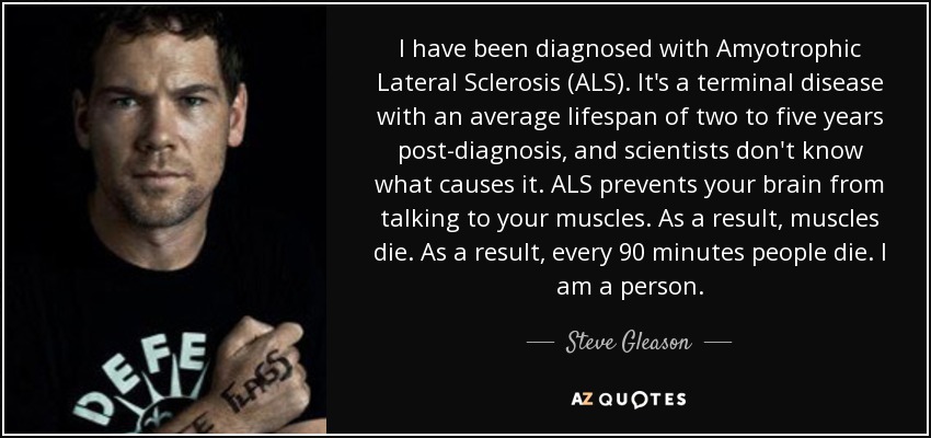 I have been diagnosed with Amyotrophic Lateral Sclerosis (ALS). It's a terminal disease with an average lifespan of two to five years post-diagnosis, and scientists don't know what causes it. ALS prevents your brain from talking to your muscles. As a result, muscles die. As a result, every 90 minutes people die. I am a person. - Steve Gleason