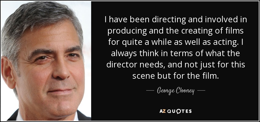 I have been directing and involved in producing and the creating of films for quite a while as well as acting. I always think in terms of what the director needs, and not just for this scene but for the film. - George Clooney