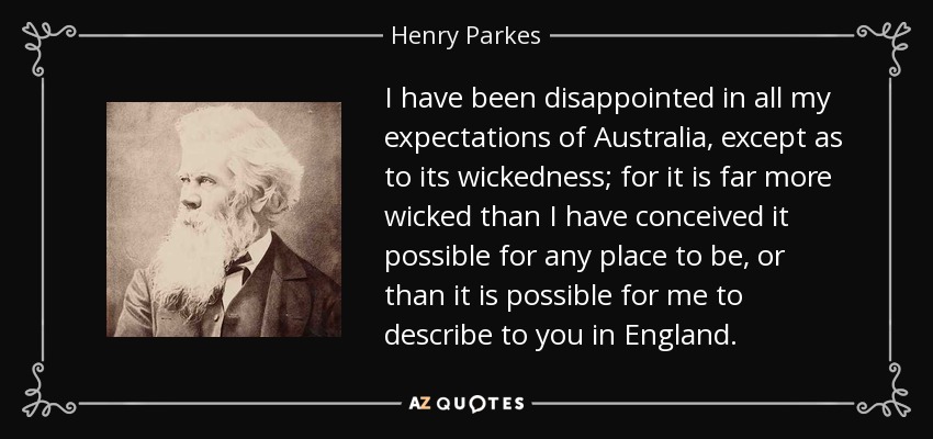 I have been disappointed in all my expectations of Australia, except as to its wickedness; for it is far more wicked than I have conceived it possible for any place to be, or than it is possible for me to describe to you in England. - Henry Parkes