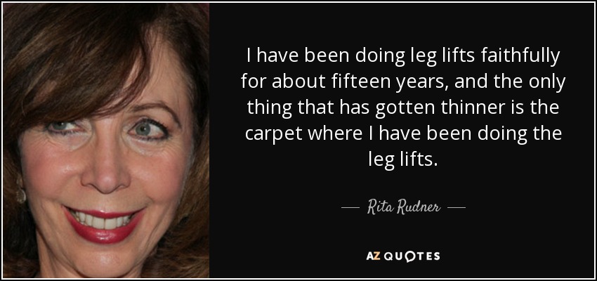 I have been doing leg lifts faithfully for about fifteen years, and the only thing that has gotten thinner is the carpet where I have been doing the leg lifts. - Rita Rudner