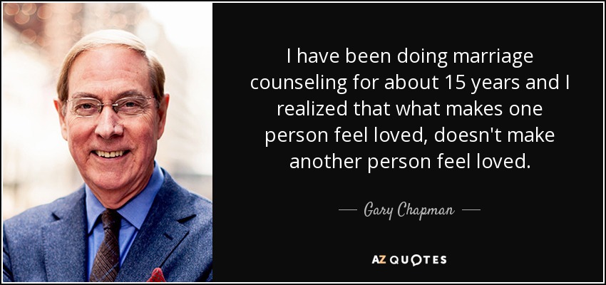 I have been doing marriage counseling for about 15 years and I realized that what makes one person feel loved, doesn't make another person feel loved. - Gary Chapman