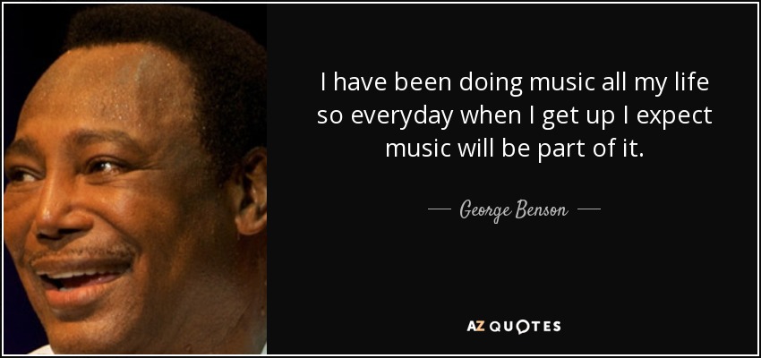 I have been doing music all my life so everyday when I get up I expect music will be part of it. - George Benson