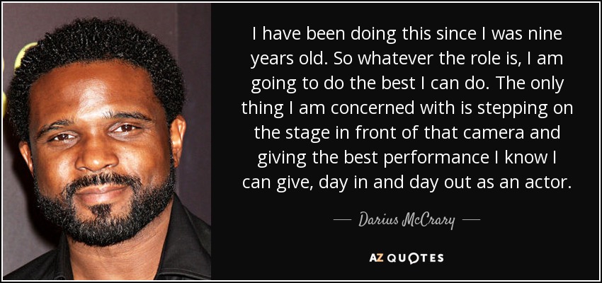 I have been doing this since I was nine years old. So whatever the role is, I am going to do the best I can do. The only thing I am concerned with is stepping on the stage in front of that camera and giving the best performance I know I can give, day in and day out as an actor. - Darius McCrary