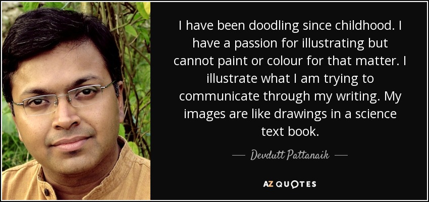 I have been doodling since childhood. I have a passion for illustrating but cannot paint or colour for that matter. I illustrate what I am trying to communicate through my writing. My images are like drawings in a science text book. - Devdutt Pattanaik