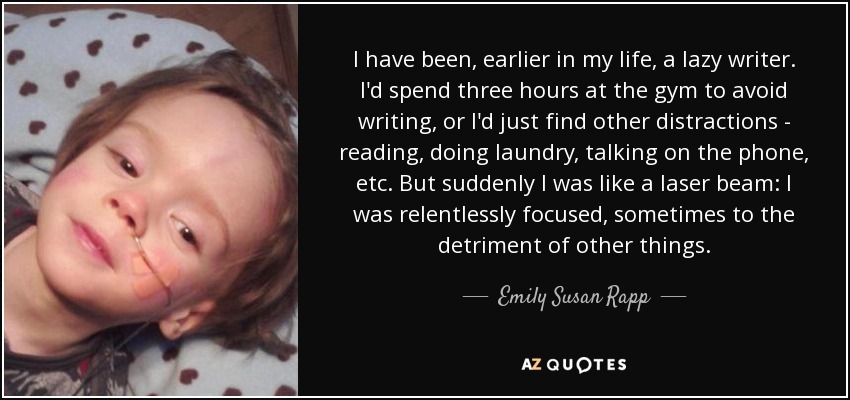 I have been, earlier in my life, a lazy writer. I'd spend three hours at the gym to avoid writing, or I'd just find other distractions - reading, doing laundry, talking on the phone, etc. But suddenly I was like a laser beam: I was relentlessly focused, sometimes to the detriment of other things. - Emily Susan Rapp