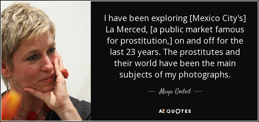 I have been exploring [Mexico City's] La Merced, [a public market famous for prostitution,] on and off for the last 23 years. The prostitutes and their world have been the main subjects of my photographs. - Maya Goded