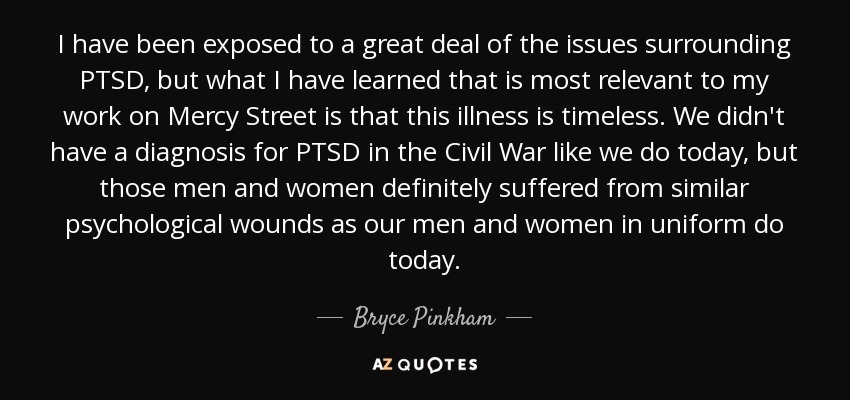 I have been exposed to a great deal of the issues surrounding PTSD, but what I have learned that is most relevant to my work on Mercy Street is that this illness is timeless. We didn't have a diagnosis for PTSD in the Civil War like we do today, but those men and women definitely suffered from similar psychological wounds as our men and women in uniform do today. - Bryce Pinkham