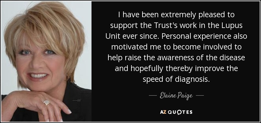 I have been extremely pleased to support the Trust's work in the Lupus Unit ever since. Personal experience also motivated me to become involved to help raise the awareness of the disease and hopefully thereby improve the speed of diagnosis. - Elaine Paige