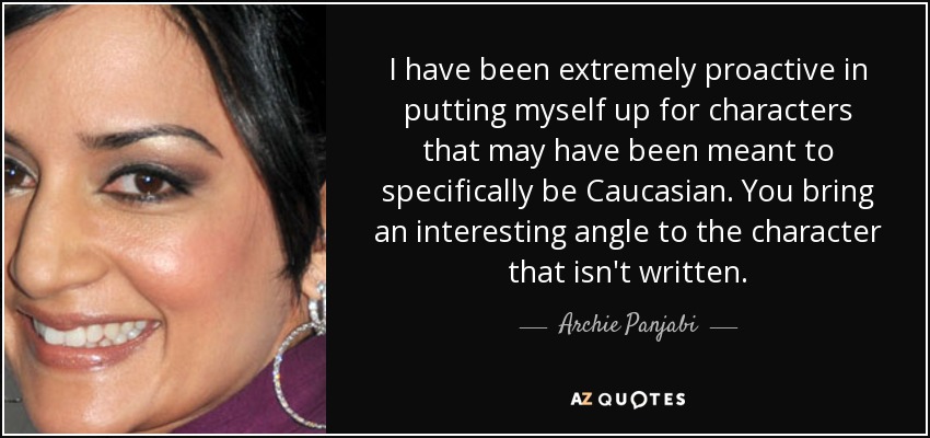 I have been extremely proactive in putting myself up for characters that may have been meant to specifically be Caucasian. You bring an interesting angle to the character that isn't written. - Archie Panjabi