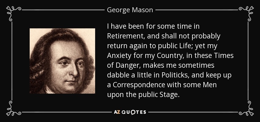I have been for some time in Retirement, and shall not probably return again to public Life; yet my Anxiety for my Country, in these Times of Danger, makes me sometimes dabble a little in Politicks, and keep up a Correspondence with some Men upon the public Stage. - George Mason