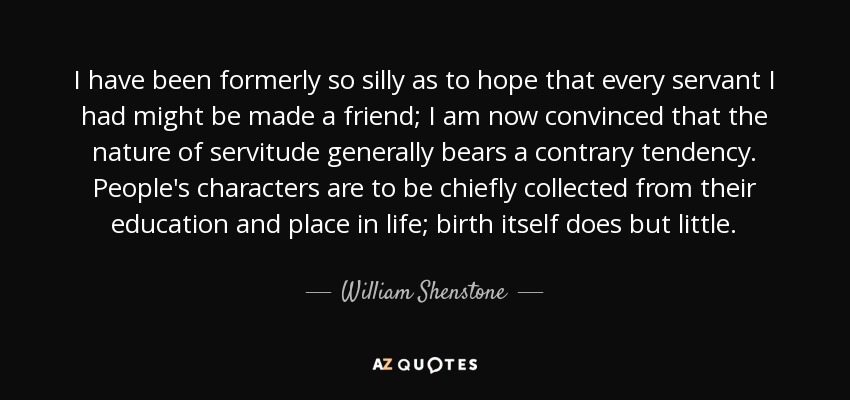 I have been formerly so silly as to hope that every servant I had might be made a friend; I am now convinced that the nature of servitude generally bears a contrary tendency. People's characters are to be chiefly collected from their education and place in life; birth itself does but little. - William Shenstone