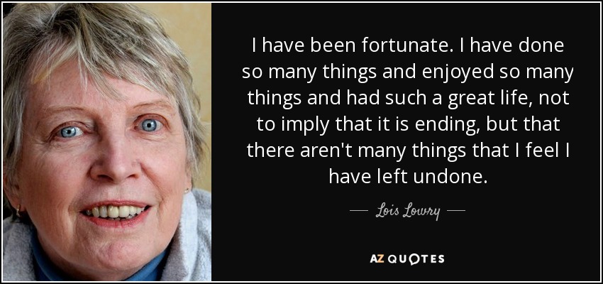 I have been fortunate. I have done so many things and enjoyed so many things and had such a great life, not to imply that it is ending, but that there aren't many things that I feel I have left undone. - Lois Lowry