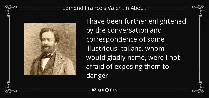 I have been further enlightened by the conversation and correspondence of some illustrious Italians, whom I would gladly name, were I not afraid of exposing them to danger. - Edmond Francois Valentin About