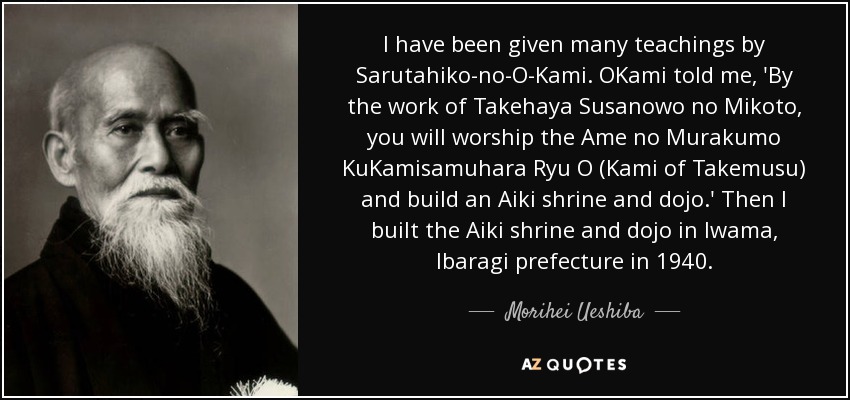 I have been given many teachings by Sarutahiko-no-O-Kami. OKami told me, 'By the work of Takehaya Susanowo no Mikoto, you will worship the Ame no Murakumo KuKamisamuhara Ryu O (Kami of Takemusu) and build an Aiki shrine and dojo.' Then I built the Aiki shrine and dojo in Iwama, Ibaragi prefecture in 1940. - Morihei Ueshiba