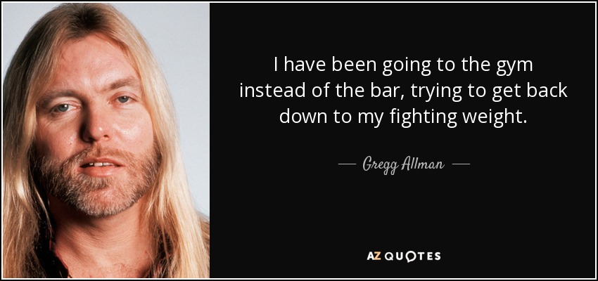 I have been going to the gym instead of the bar, trying to get back down to my fighting weight. - Gregg Allman