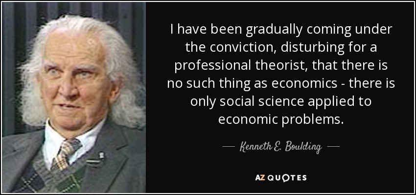 I have been gradually coming under the conviction, disturbing for a professional theorist, that there is no such thing as economics - there is only social science applied to economic problems. - Kenneth E. Boulding