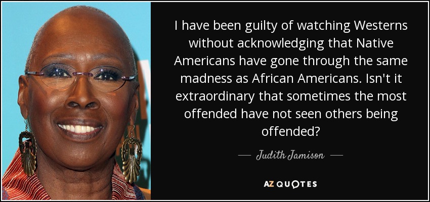 I have been guilty of watching Westerns without acknowledging that Native Americans have gone through the same madness as African Americans. Isn't it extraordinary that sometimes the most offended have not seen others being offended? - Judith Jamison