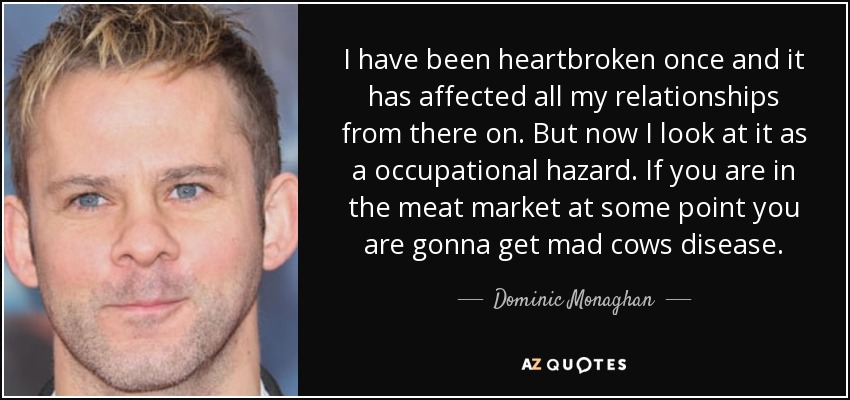 I have been heartbroken once and it has affected all my relationships from there on. But now I look at it as a occupational hazard. If you are in the meat market at some point you are gonna get mad cows disease. - Dominic Monaghan