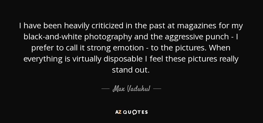 I have been heavily criticized in the past at magazines for my black-and-white photography and the aggressive punch - I prefer to call it strong emotion - to the pictures. When everything is virtually disposable I feel these pictures really stand out. - Max Vadukul