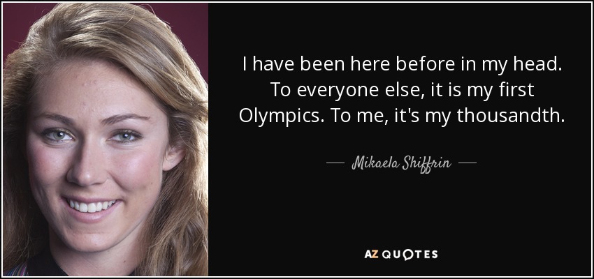 I have been here before in my head. To everyone else, it is my first Olympics. To me, it's my thousandth. - Mikaela Shiffrin