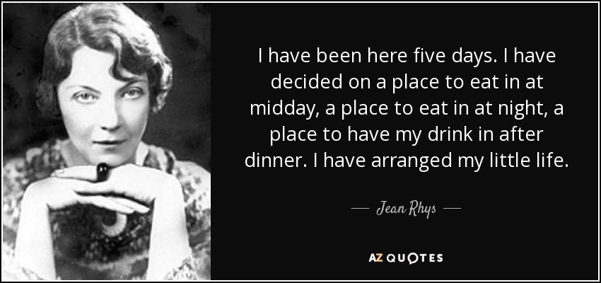 I have been here five days. I have decided on a place to eat in at midday, a place to eat in at night, a place to have my drink in after dinner. I have arranged my little life. - Jean Rhys