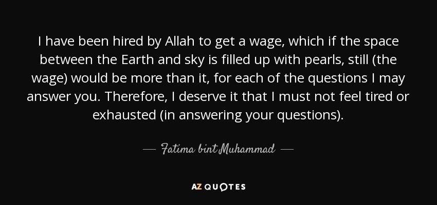 I have been hired by Allah to get a wage, which if the space between the Earth and sky is filled up with pearls, still (the wage) would be more than it, for each of the questions I may answer you. Therefore, I deserve it that I must not feel tired or exhausted (in answering your questions). - Fatima bint Muhammad