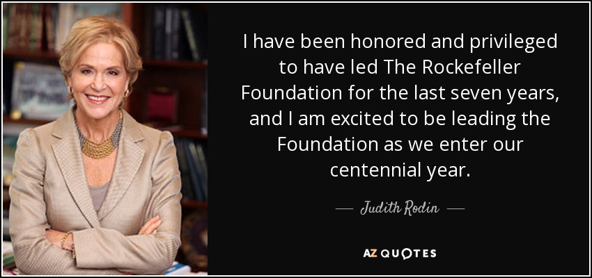 I have been honored and privileged to have led The Rockefeller Foundation for the last seven years, and I am excited to be leading the Foundation as we enter our centennial year. - Judith Rodin
