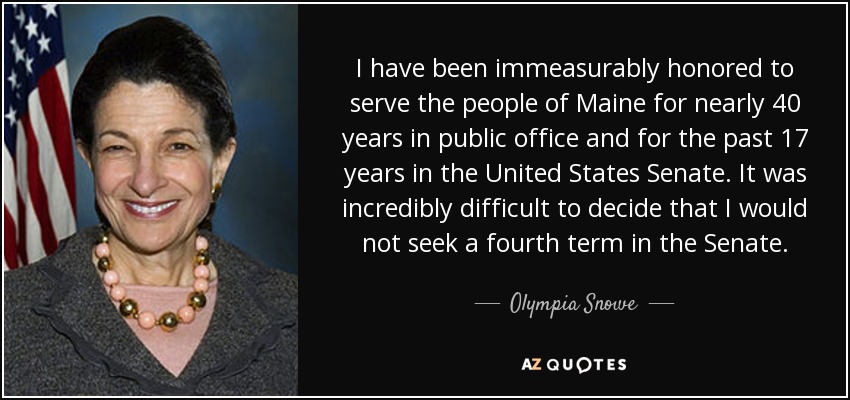 I have been immeasurably honored to serve the people of Maine for nearly 40 years in public office and for the past 17 years in the United States Senate. It was incredibly difficult to decide that I would not seek a fourth term in the Senate. - Olympia Snowe