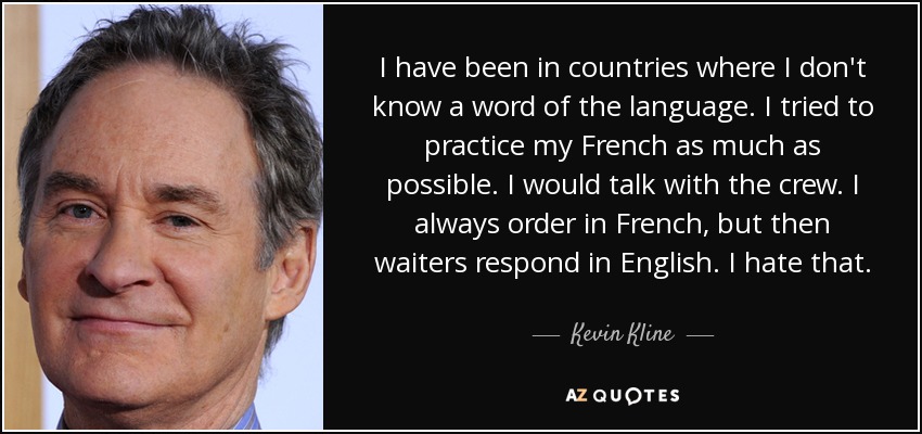 I have been in countries where I don't know a word of the language. I tried to practice my French as much as possible. I would talk with the crew. I always order in French, but then waiters respond in English. I hate that. - Kevin Kline