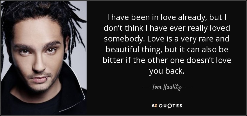 I have been in love already, but I don’t think I have ever really loved somebody. Love is a very rare and beautiful thing, but it can also be bitter if the other one doesn’t love you back. - Tom Kaulitz