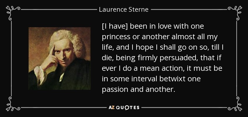 [I have] been in love with one princess or another almost all my life, and I hope I shall go on so, till I die, being firmly persuaded, that if ever I do a mean action, it must be in some interval betwixt one passion and another. - Laurence Sterne