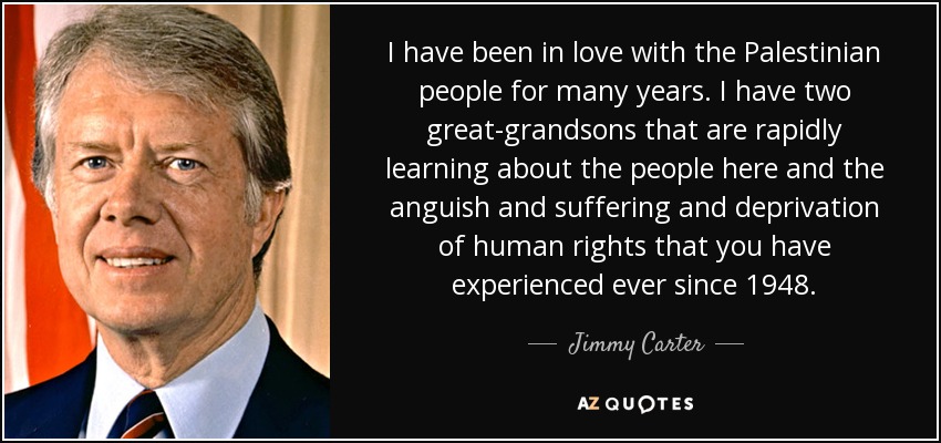 I have been in love with the Palestinian people for many years. I have two great-grandsons that are rapidly learning about the people here and the anguish and suffering and deprivation of human rights that you have experienced ever since 1948. - Jimmy Carter