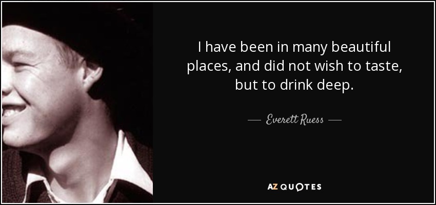 I have been in many beautiful places, and did not wish to taste, but to drink deep. - Everett Ruess