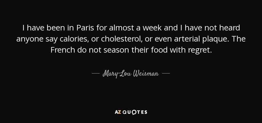 I have been in Paris for almost a week and I have not heard anyone say calories, or cholesterol, or even arterial plaque. The French do not season their food with regret. - Mary-Lou Weisman