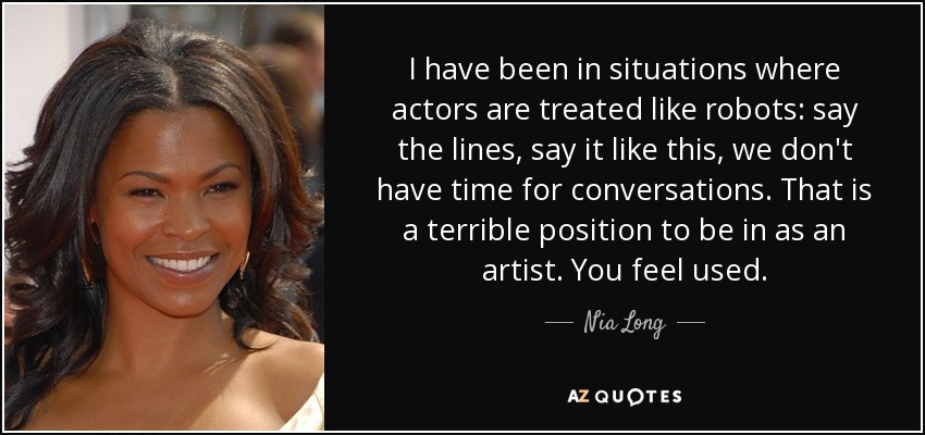 I have been in situations where actors are treated like robots: say the lines, say it like this, we don't have time for conversations. That is a terrible position to be in as an artist. You feel used. - Nia Long