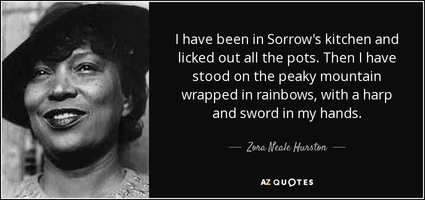 I have been in Sorrow's kitchen and licked out all the pots. Then I have stood on the peaky mountain wrapped in rainbows, with a harp and sword in my hands. - Zora Neale Hurston