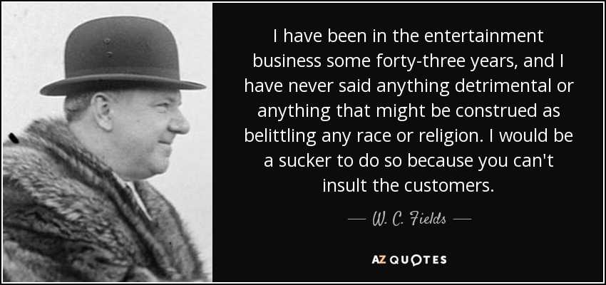 I have been in the entertainment business some forty-three years, and I have never said anything detrimental or anything that might be construed as belittling any race or religion. I would be a sucker to do so because you can't insult the customers. - W. C. Fields