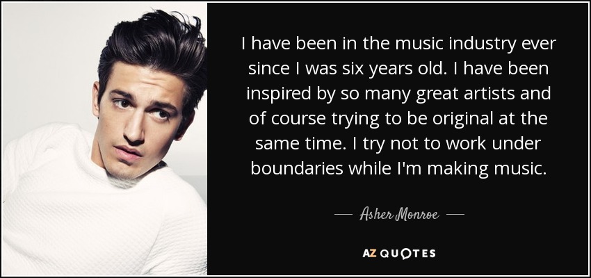 I have been in the music industry ever since I was six years old. I have been inspired by so many great artists and of course trying to be original at the same time. I try not to work under boundaries while I'm making music. - Asher Monroe