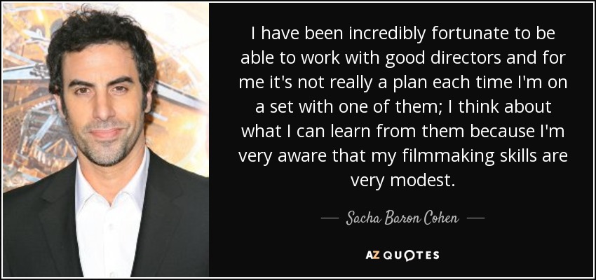 I have been incredibly fortunate to be able to work with good directors and for me it's not really a plan each time I'm on a set with one of them; I think about what I can learn from them because I'm very aware that my filmmaking skills are very modest. - Sacha Baron Cohen