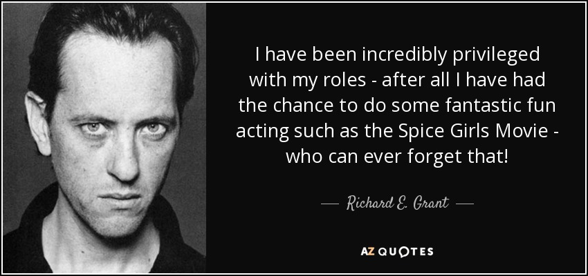 I have been incredibly privileged with my roles - after all I have had the chance to do some fantastic fun acting such as the Spice Girls Movie - who can ever forget that! - Richard E. Grant