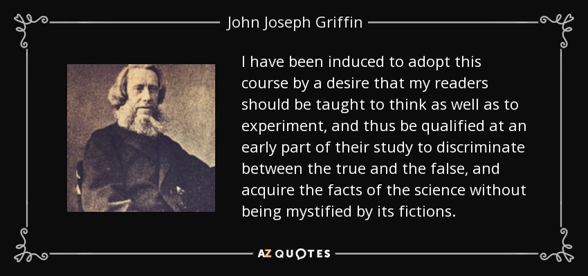 I have been induced to adopt this course by a desire that my readers should be taught to think as well as to experiment, and thus be qualified at an early part of their study to discriminate between the true and the false, and acquire the facts of the science without being mystified by its fictions. - John Joseph Griffin