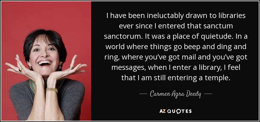 I have been ineluctably drawn to libraries ever since I entered that sanctum sanctorum. It was a place of quietude. In a world where things go beep and ding and ring, where you’ve got mail and you’ve got messages, when I enter a library, I feel that I am still entering a temple. - Carmen Agra Deedy