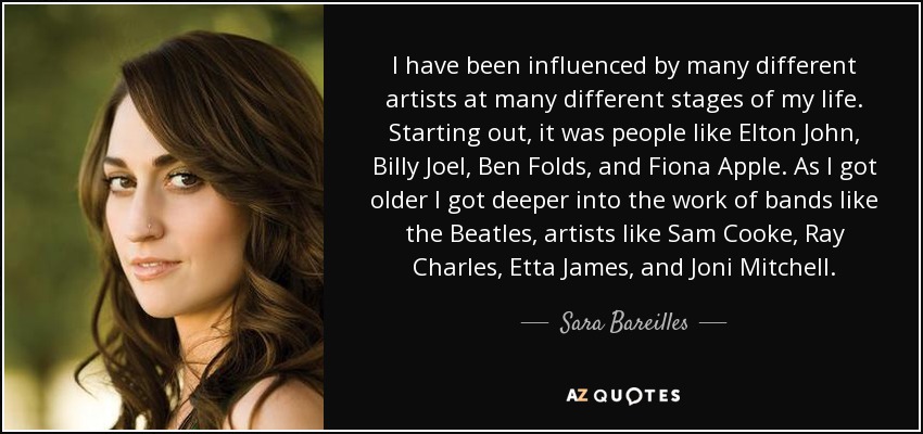 I have been influenced by many different artists at many different stages of my life. Starting out, it was people like Elton John, Billy Joel, Ben Folds, and Fiona Apple. As I got older I got deeper into the work of bands like the Beatles, artists like Sam Cooke, Ray Charles, Etta James, and Joni Mitchell. - Sara Bareilles