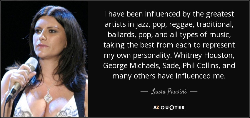 I have been influenced by the greatest artists in jazz, pop, reggae, traditional, ballards, pop, and all types of music, taking the best from each to represent my own personality. Whitney Houston, George Michaels, Sade, Phil Collins, and many others have influenced me. - Laura Pausini